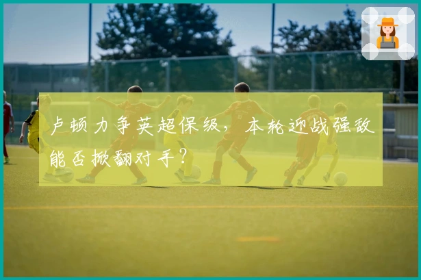 卢顿力争英超保级，本轮迎战强敌能否掀翻对手？