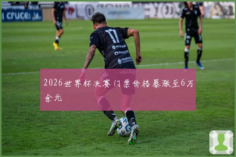 2026世界杯决赛门票价格暴涨至6万余元