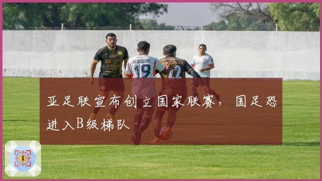 亚足联宣布创立国家联赛，国足恐进入B级梯队