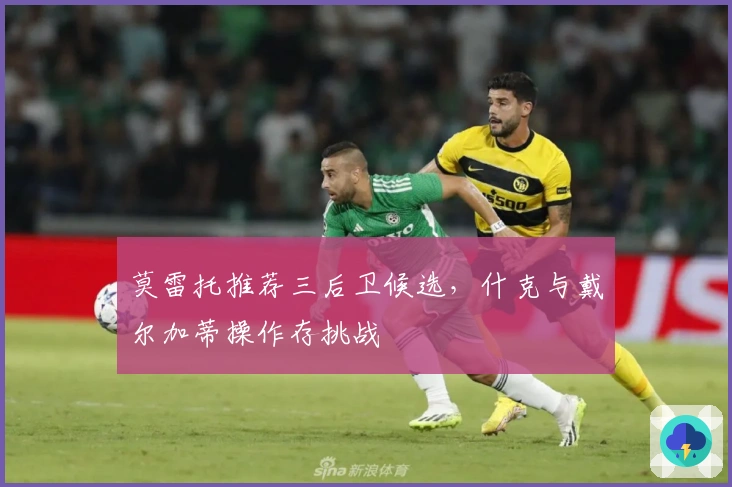 莫雷托推荐三后卫候选，什克与戴尔加蒂操作存挑战