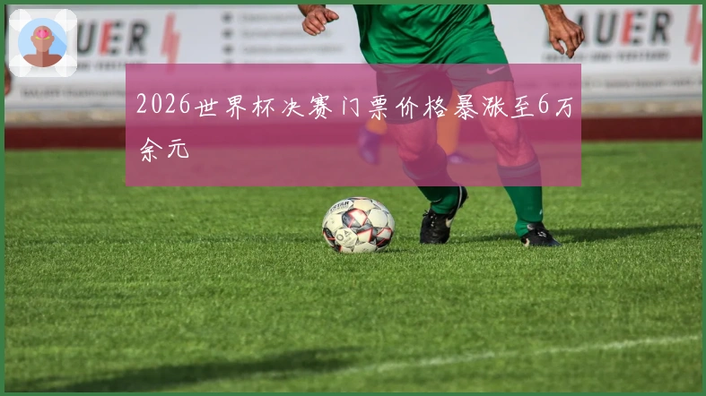 2026世界杯决赛门票价格暴涨至6万余元