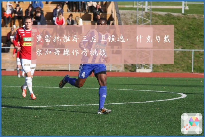 莫雷托推荐三后卫候选，什克与戴尔加蒂操作存挑战