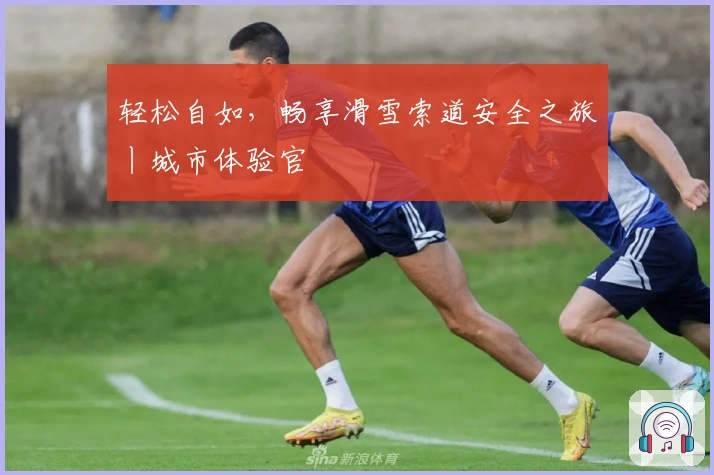 轻松自如，畅享滑雪索道安全之旅丨城市体验官